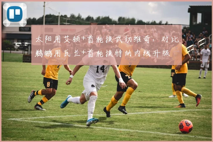 太阳用艾顿+首轮换武切维奇,对比鹈鹕用瓦兰+首轮换特纳内线升级