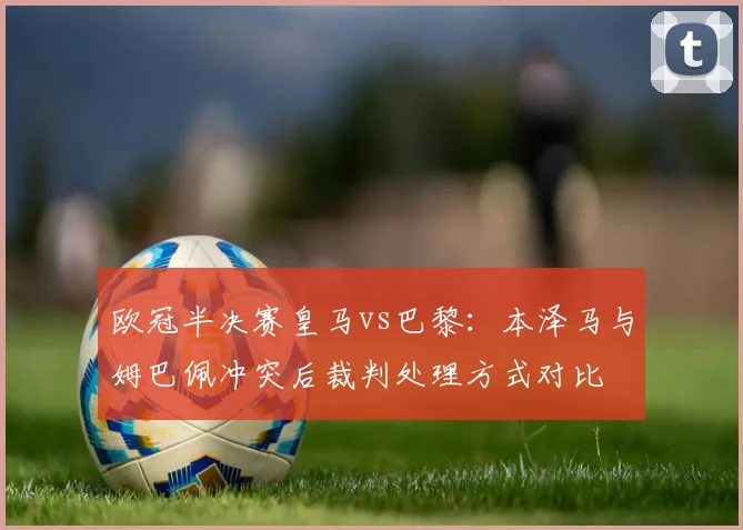 欧冠半决赛皇马vs巴黎:本泽马与姆巴佩冲突后裁判处理方式对比