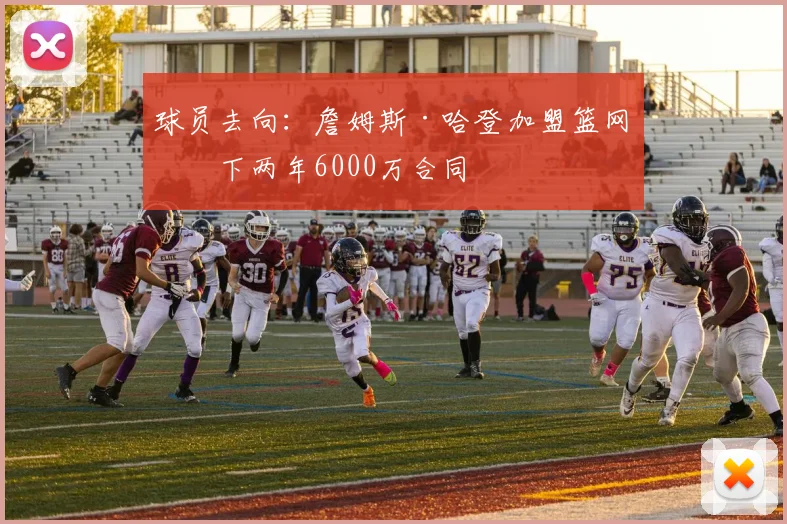 球员去向:詹姆斯·哈登加盟篮网签下两年6000万合同
