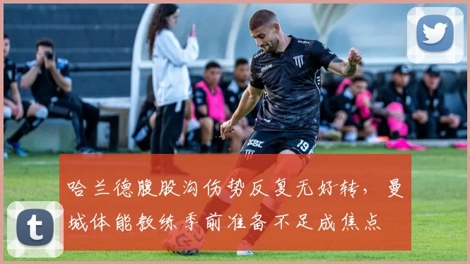 哈兰德腹股沟伤势反复无好转,曼城体能教练季前准备不足成焦点