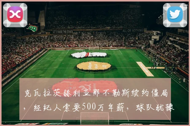 克瓦拉茨赫利亚那不勒斯续约僵局,经纪人索要500万年薪,球队犹豫