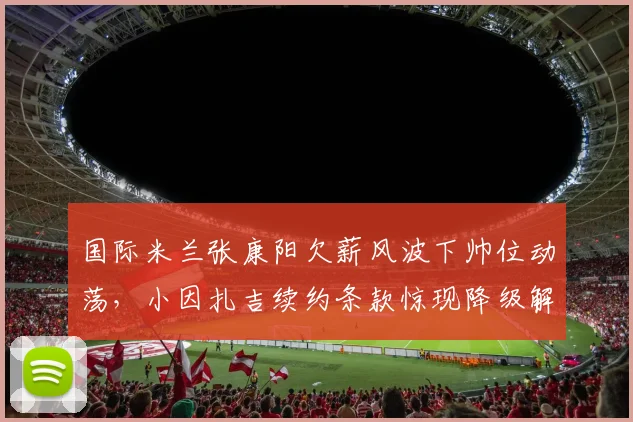 国际米兰张康阳欠薪风波下帅位动荡,小因扎吉续约条款惊现降级解约